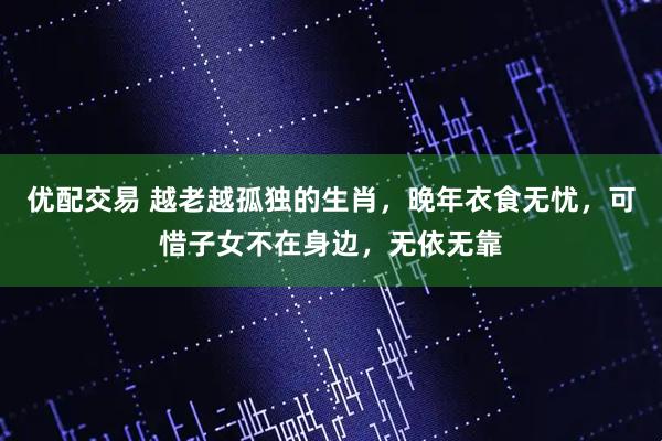 优配交易 越老越孤独的生肖，晚年衣食无忧，可惜子女不在身边，无依无靠
