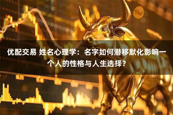优配交易 姓名心理学：名字如何潜移默化影响一个人的性格与人生选择？