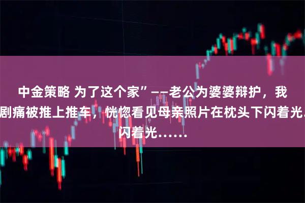 中金策略 为了这个家”——老公为婆婆辩护，我伤口剧痛被推上推车，恍惚看见母亲照片在枕头下闪着光……