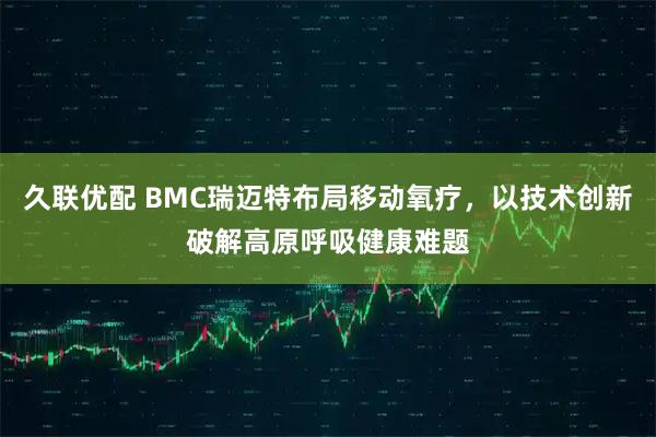 久联优配 BMC瑞迈特布局移动氧疗，以技术创新破解高原呼吸健康难题