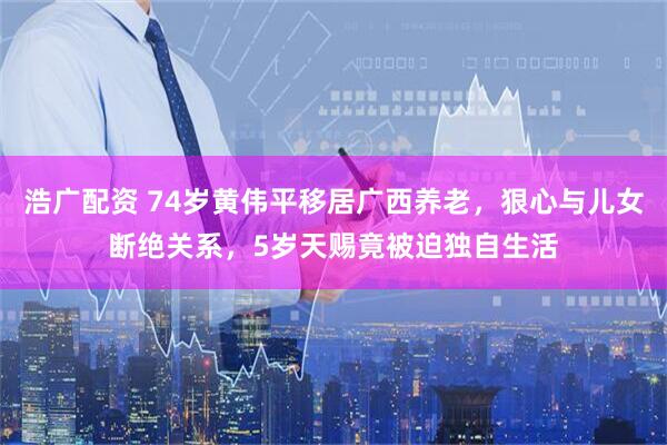 浩广配资 74岁黄伟平移居广西养老，狠心与儿女断绝关系，5岁天赐竟被迫独自生活