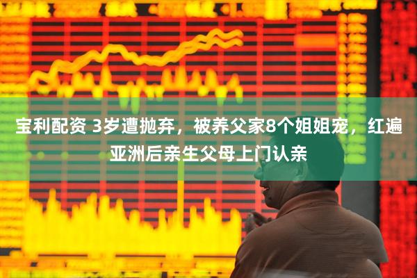 宝利配资 3岁遭抛弃，被养父家8个姐姐宠，红遍亚洲后亲生父母上门认亲