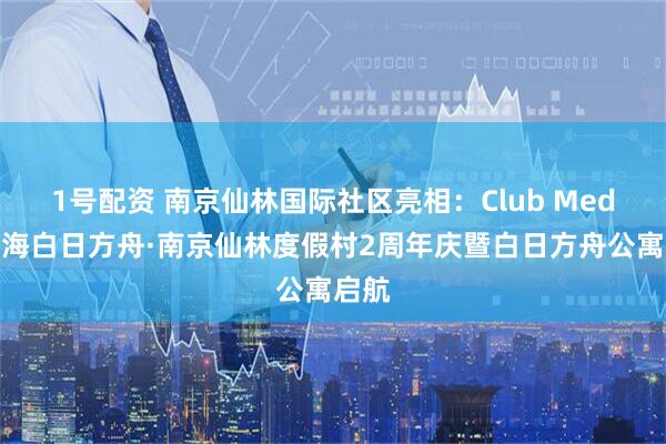 1号配资 南京仙林国际社区亮相：Club Med地中海白日方舟·南京仙林度假村2周年庆暨白日方舟公寓启航