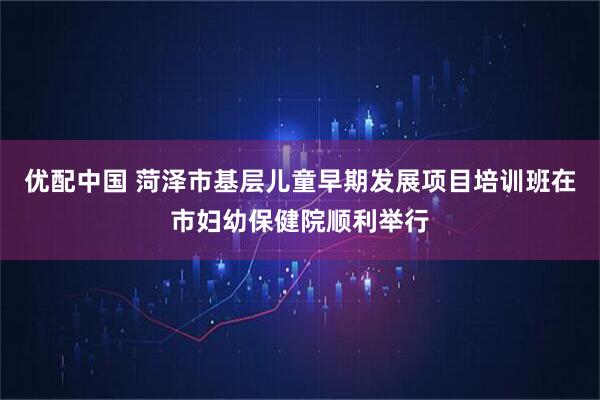 优配中国 菏泽市基层儿童早期发展项目培训班在市妇幼保健院顺利举行