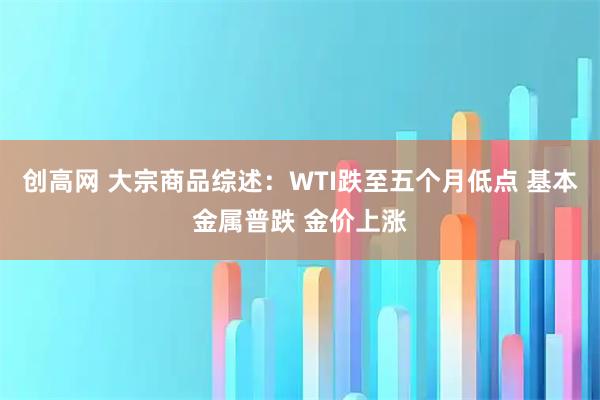 创高网 大宗商品综述：WTI跌至五个月低点 基本金属普跌 金价上涨