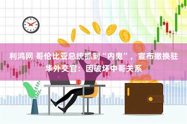 利鸿网 哥伦比亚总统抓到“内鬼”，宣布撤换驻华外交官：因破坏中哥关系