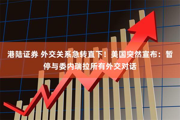 港陆证券 外交关系急转直下！美国突然宣布：暂停与委内瑞拉所有外交对话