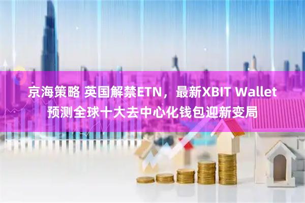 京海策略 英国解禁ETN，最新XBIT Wallet预测全球十大去中心化钱包迎新变局