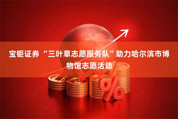宝钜证券 “三叶草志愿服务队”助力哈尔滨市博物馆志愿活动