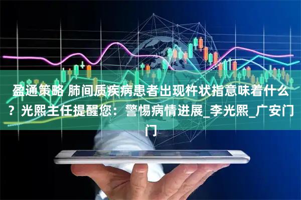 盈通策略 肺间质疾病患者出现杵状指意味着什么？光熙主任提醒您：警惕病情进展_李光熙_广安门