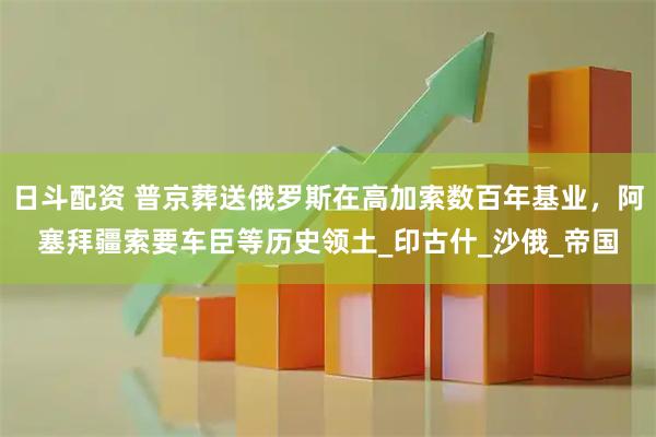 日斗配资 普京葬送俄罗斯在高加索数百年基业，阿塞拜疆索要车臣等历史领土_印古什_沙俄_帝国