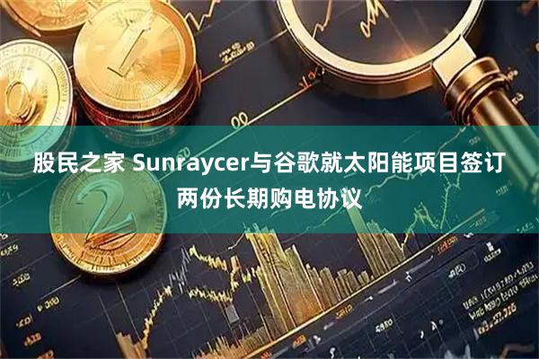 股民之家 Sunraycer与谷歌就太阳能项目签订两份长期购电协议