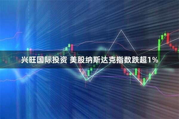 兴旺国际投资 美股纳斯达克指数跌超1%