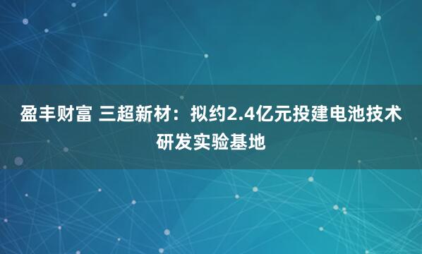 盈丰财富 三超新材：拟约2.4亿元投建电池技术研发实验基地