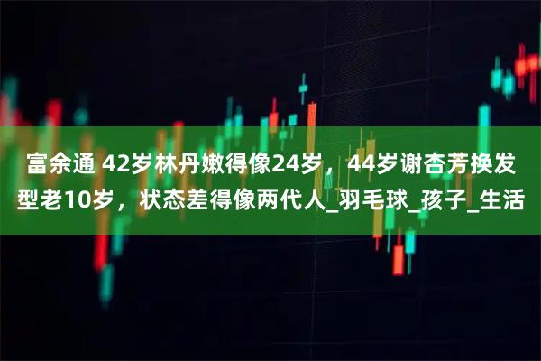 富余通 42岁林丹嫩得像24岁，44岁谢杏芳换发型老10岁，状态差得像两代人_羽毛球_孩子_生活