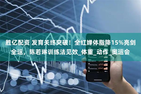 胜亿配资 发育关终突破！全红婵体脂降15%亮剑全运，陈若琳训练法见效_体重_动作_奥运会