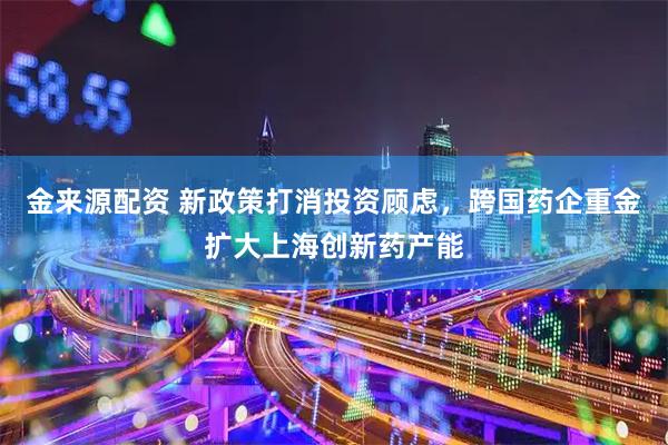 金来源配资 新政策打消投资顾虑，跨国药企重金扩大上海创新药产能