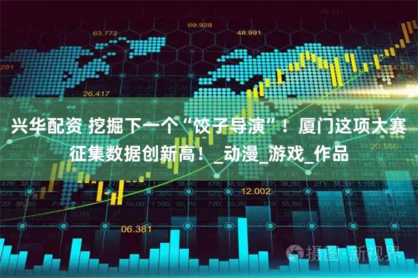 兴华配资 挖掘下一个“饺子导演”！厦门这项大赛征集数据创新高！_动漫_游戏_作品