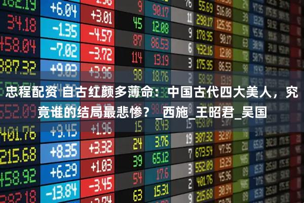 忠程配资 自古红颜多薄命：中国古代四大美人，究竟谁的结局最悲惨？_西施_王昭君_吴国