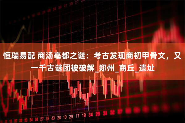 恒瑞易配 商汤亳都之谜：考古发现商初甲骨文，又一千古谜团被破解_郑州_商丘_遗址
