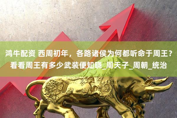 鸿牛配资 西周初年，各路诸侯为何都听命于周王？看看周王有多少武装便知晓_周天子_周朝_统治