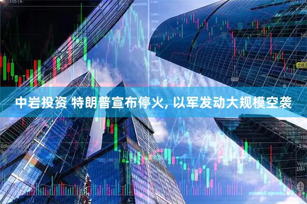 中岩投资 特朗普宣布停火, 以军发动大规模空袭