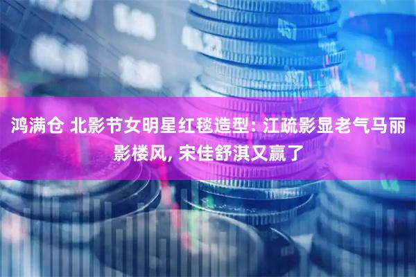 鸿满仓 北影节女明星红毯造型: 江疏影显老气马丽影楼风, 宋佳舒淇又赢了