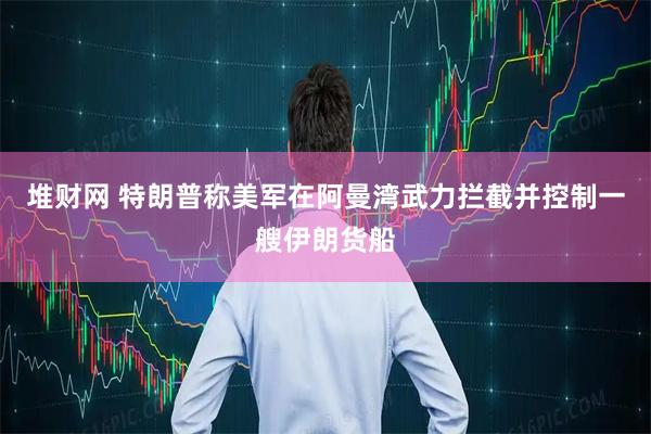堆财网 特朗普称美军在阿曼湾武力拦截并控制一艘伊朗货船