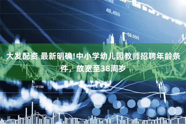 大发配资 最新明确!中小学幼儿园教师招聘年龄条件，放宽至38周岁