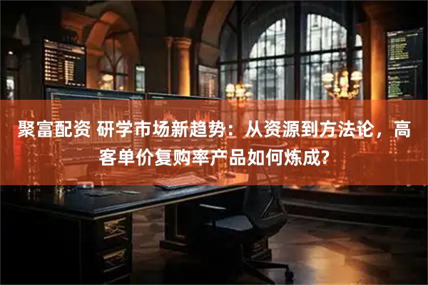 聚富配资 研学市场新趋势：从资源到方法论，高客单价复购率产品如何炼成?