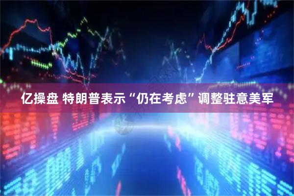 亿操盘 特朗普表示“仍在考虑”调整驻意美军