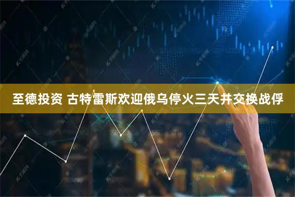 至德投资 古特雷斯欢迎俄乌停火三天并交换战俘