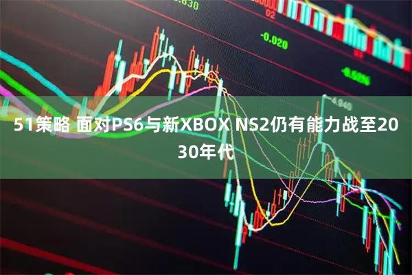 51策略 面对PS6与新XBOX NS2仍有能力战至2030年代
