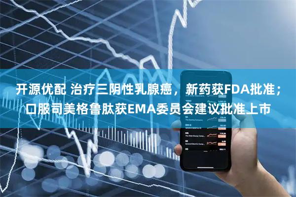 开源优配 治疗三阴性乳腺癌,新药获FDA批准;口服司美格鲁肽获EMA委员会建议批准上市