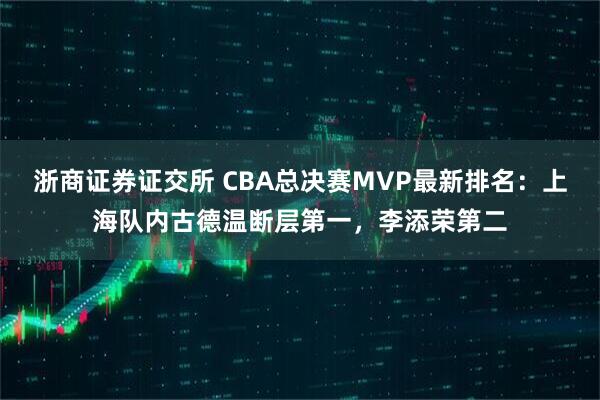 浙商证券证交所 CBA总决赛MVP最新排名：上海队内古德温断层第一，李添荣第二