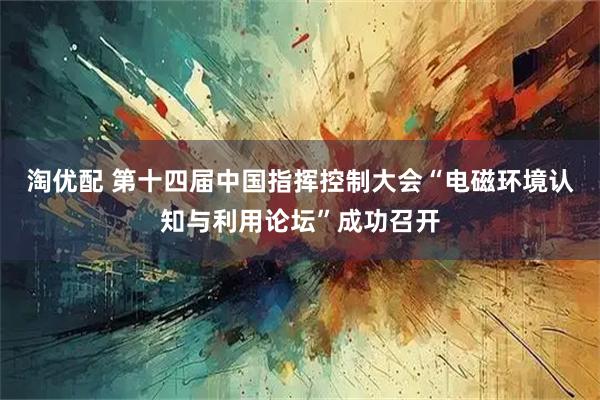 淘优配 第十四届中国指挥控制大会“电磁环境认知与利用论坛”成功召开