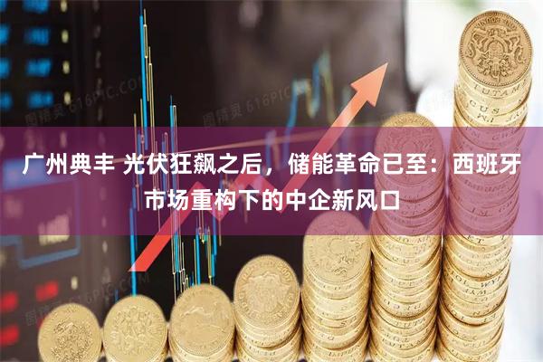 广州典丰 光伏狂飙之后，储能革命已至：西班牙市场重构下的中企新风口