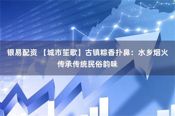 银易配资 【城市笙歌】古镇粽香扑鼻：水乡烟火传承传统民俗韵味