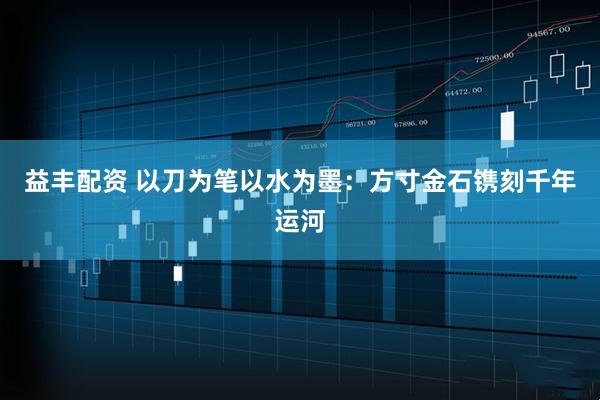 益丰配资 以刀为笔以水为墨：方寸金石镌刻千年运河