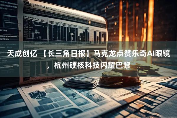天成创亿 【长三角日报】马克龙点赞乐奇AI眼镜，杭州硬核科技闪耀巴黎