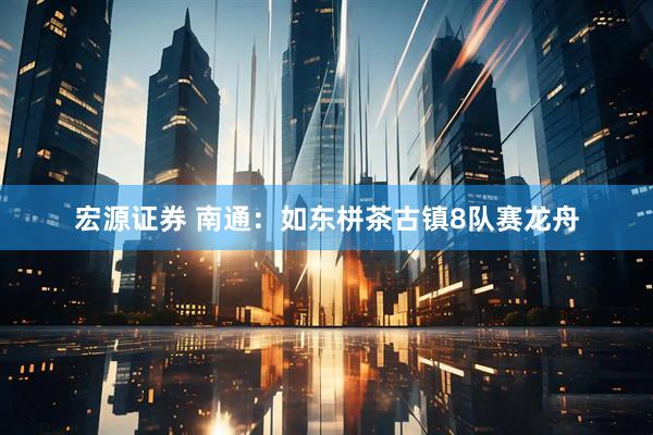 宏源证券 南通：如东栟茶古镇8队赛龙舟