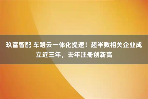 玖富智配 车路云一体化提速!超半数相关企业成立近三年,去年注册创新高