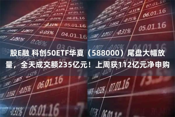 股E融 科创50ETF华夏（588000）尾盘大幅放量，全天成交额235亿元！上周获112亿元净申购